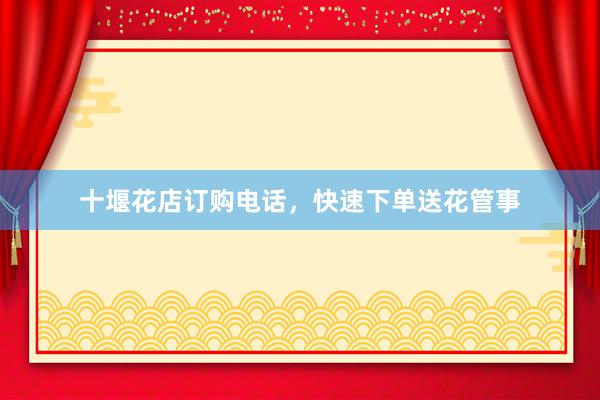 十堰花店订购电话，快速下单送花管事